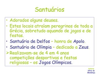 Santuários Adorados alguns deuses. Estes locais atraíam peregrinos de toda a Grécia, sobretudo aquando de jogos e de festas. Santuário de Delfos  – honra de  Apolo . Santuário de Olímpia  – dedicado a  Zeus . Realizavam-se de 4 em 4 anos competições desportivas e festas religiosas – os  Jogos Olímpicos. Autoria Sílvia de Mendonça 
