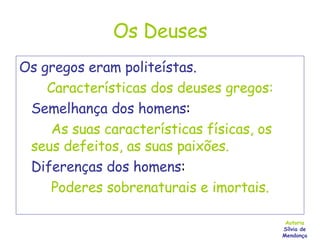 Os Deuses Os gregos eram politeístas. Características dos deuses gregos: Semelhança dos homens :  As suas características físicas, os seus defeitos, as suas paixões. Diferenças dos homens : Poderes sobrenaturais e imortais. Autoria Sílvia de Mendonça 