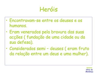Heróis Encontravam-se entre os deuses e os humanos. Eram venerados pela bravura das suas acções ( fundação de uma cidade ou da sua defesa). Considerados semi – deuses ( eram fruto da relação entre um deus e uma mulher). Autoria Sílvia de Mendonça 