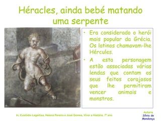 Héracles, ainda bebé matando uma serpente Era considerado o herói mais popular da Grécia. Os latinos chamavam-lhe Hércules. A esta personagem estão associadas várias lendas que contam os seus feitos corajosos que lhe permitiram vencer animais e monstros. In, Custódio Lagartixa, Helena Pereira e José Gomes, Viver a História, 7º ano Autoria Sílvia de Mendonça 
