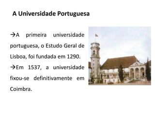 A Universidade Portuguesa
A

primeira

universidade

portuguesa, o Estudo Geral de
Lisboa, foi fundada em 1290.

Em 1537, a universidade
fixou-se definitivamente em

Coimbra.

 