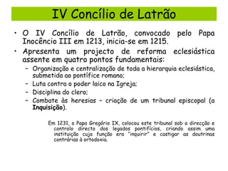 IV Concílio de Latrão
• O IV Concílio de Latrão, convocado pelo Papa
Inocêncio III em 1213, inicia-se em 1215.
• Apresenta um projecto de reforma eclesiástica
assente em quatro pontos fundamentais:

– Organização e centralização de toda a hierarquia eclesiástica,
submetida ao pontífice romano;
– Luta contra o poder laico na Igreja;
– Disciplina do clero;
– Combate às heresias – criação de um tribunal episcopal (a
Inquisição).
Em 1231, o Papa Gregório IX, colocou este tribunal sob a direcção e
controlo directo dos legados pontifícios, criando assim uma
instituição cuja função era “inquirir” e castigar as doutrinas
contrárias à ortodoxia.

 