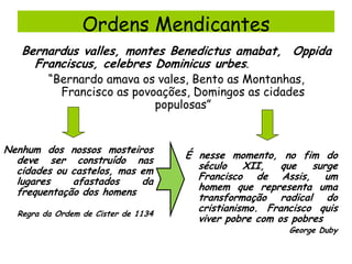 Ordens Mendicantes
Bernardus valles, montes Benedictus amabat, Oppida
Franciscus, celebres Dominicus urbes.
“Bernardo amava os vales, Bento as Montanhas,
Francisco as povoações, Domingos as cidades
populosas”

Nenhum dos nossos mosteiros
deve ser construído nas
cidades ou castelos, mas em
lugares
afastados
da
frequentação dos homens
Regra da Ordem de Cister de 1134

É nesse momento, no fim do
século
XII,
que
surge
Francisco de Assis, um
homem que representa uma
transformação radical do
cristianismo. Francisco quis
viver pobre com os pobres
George Duby

 