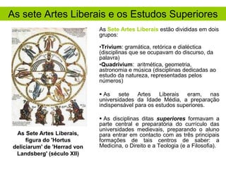 As sete Artes Liberais e os Estudos Superiores
As Sete Artes Liberais estão divididas em dois
grupos:
•Trivium: gramática, retórica e dialéctica
(disciplinas que se ocupavam do discurso, da
palavra)
•Quadrivium: aritmética, geometria,
astronomia e música (disciplinas dedicadas ao
estudo da natureza, representadas pelos
números)
 As sete Artes Liberais eram, nas
universidades da Idade Média, a preparação
indispensável para os estudos superiores.

As Sete Artes Liberais,
figura do 'Hortus
deliciarum' de 'Herrad von
Landsberg' (século XII)

 As disciplinas ditas superiores formavam a
parte central e preparatória do currículo das
universidades medievais, preparando o aluno
para entrar em contacto com as três principais
formações de tais centros de saber: a
Medicina, o Direito e a Teologia (e a Filosofia).

 
