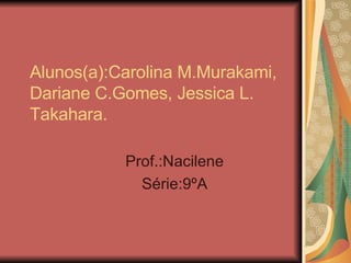 Alunos(a):Carolina M.Murakami, Dariane C.Gomes, Jessica L. Takahara.  Prof.:Nacilene Série:9ºA 