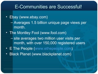 E-Communities are Successful!  Ebay (www.ebay.com) Averages 1.5 billion unique page views per month. The Montley Fool (www.fool.com)  site averages two million user visits per month, with over 150,000 registered users  E The People ( www.ethepeople.com ) Black Planet (www.blackplanet.com) 