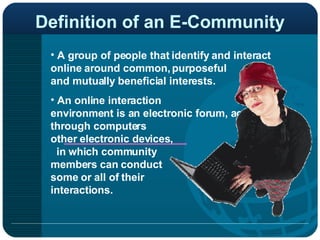 Definition of an E-Community A group of people that identify and interact online around common, purposeful  and mutually beneficial interests. An online interaction  environment is an electronic forum, accessed through computers  or other electronic devices,  in which community  members can conduct  some or all of their  interactions.   