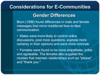 Considerations for E-Communities Gender Differences Blum (1999) found differences in male and female messages that mirror traditional face-to-face communication.  Males were more likely to control online discussions, post more questions, express more certainty in their opinions and were more concrete.  Females were found to be more empathetic, polite and agreeable. The females also supplied the niceties that maintain relationships such as "please" and "thank you."  