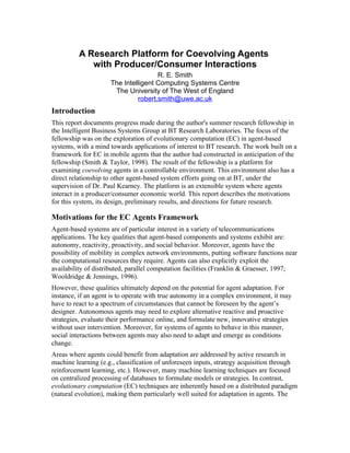 A Research Platform for Coevolving Agents
            with Producer/Consumer Interactions
                                     R. E. Smith
                     The Intelligent Computing Systems Centre
                      The University of The West of England
                              robert.smith@uwe.ac.uk
Introduction
This report documents progress made during the author's summer research fellowship in
the Intelligent Business Systems Group at BT Research Laboratories. The focus of the
fellowship was on the exploration of evolutionary computation (EC) in agent-based
systems, with a mind towards applications of interest to BT research. The work built on a
framework for EC in mobile agents that the author had constructed in anticipation of the
fellowship (Smith & Taylor, 1998). The result of the fellowship is a platform for
examining coevolving agents in a controllable environment. This environment also has a
direct relationship to other agent-based system efforts going on at BT, under the
supervision of Dr. Paul Kearney. The platform is an extensible system where agents
interact in a producer/consumer economic world. This report describes the motivations
for this system, its design, preliminary results, and directions for future research.

Motivations for the EC Agents Framework
Agent-based systems are of particular interest in a variety of telecommunications
applications. The key qualities that agent-based components and systems exhibit are:
autonomy, reactivity, proactivity, and social behavior. Moreover, agents have the
possibility of mobility in complex network environments, putting software functions near
the computational resources they require. Agents can also explicitly exploit the
availability of distributed, parallel computation facilities (Franklin & Graesser, 1997;
Wooldridge & Jennings, 1996).
However, these qualities ultimately depend on the potential for agent adaptation. For
instance, if an agent is to operate with true autonomy in a complex environment, it may
have to react to a spectrum of circumstances that cannot be foreseen by the agent’s
designer. Autonomous agents may need to explore alternative reactive and proactive
strategies, evaluate their performance online, and formulate new, innovative strategies
without user intervention. Moreover, for systems of agents to behave in this manner,
social interactions between agents may also need to adapt and emerge as conditions
change.
Areas where agents could benefit from adaptation are addressed by active research in
machine learning (e.g., classification of unforeseen inputs, strategy acquisition through
reinforcement learning, etc.). However, many machine learning techniques are focused
on centralized processing of databases to formulate models or strategies. In contrast,
evolutionary computation (EC) techniques are inherently based on a distributed paradigm
(natural evolution), making them particularly well suited for adaptation in agents. The
 