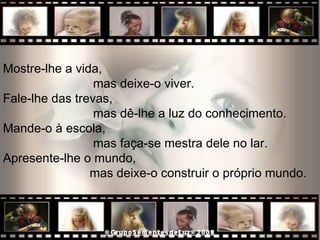 Mostre-lhe a vida, mas deixe-o viver.  Fale-lhe das trevas,  mas dê-lhe a luz do conhecimento.  Mande-o à escola,  mas faça-se mestra dele no lar.  Apresente-lhe o mundo,  mas deixe-o construir o próprio mundo.  