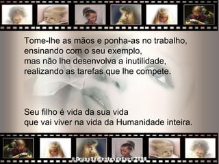 Tome-lhe as mãos e ponha-as no trabalho,  ensinando com o seu exemplo,  mas não lhe desenvolva a inutilidade,  realizando as tarefas que lhe compete.  Seu filho é vida da sua vida  que vai viver na vida da Humanidade inteira.  