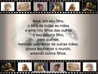 Ame, em seu filho,  o filho de todas as mães  e ame nos filhos das outras  o seu próprio filho,  para que ele,  honrado pelo amor de outras mães,  possa enobrecer o mundo,  amando outros filhos.  
