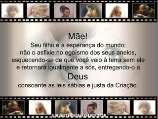 Mãe!  Seu filho é a esperança do mundo;  não o asfixie no egoísmo dos seus anelos,  esquecendo-se de que você veio à terra sem ele  e retornará igualmente a sós, entregando-o a  Deus  consoante as leis sábias e justa da Criação.  