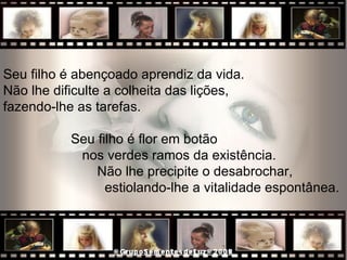 Seu filho é abençoado aprendiz da vida.  Não lhe dificulte a colheita das lições,  fazendo-lhe as tarefas.  Seu filho é flor em botão  nos verdes ramos da existência.  Não lhe precipite o desabrochar,  estiolando-lhe a vitalidade espontânea.  