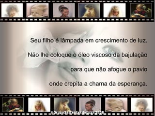 Seu filho é lâmpada em crescimento de luz.  Não lhe coloque o óleo viscoso da bajulação  para que não afogue o pavio  onde crepita a chama da esperança.  