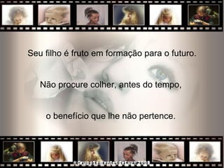 Seu filho é fruto em formação para o futuro. Não procure colher, antes do tempo,  o benefício que lhe não pertence.  