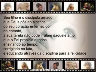 Seu filho é o discípulo amado  que Deus pôs ao alcance do seu coração enternecido,  no entanto,  a sua tarefa não pode ir além daquele amor  que o Pai propicia a todos,  ensinando ao tempo,  corrigindo na luta,  e educando através da disciplina para a felicidade.  