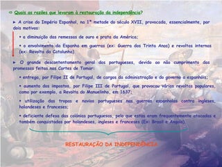 Quais foram as razões que levaram à restauração da independência de Portugal em 1640? A RESTAURAÇÃO DA INDEPENDÊNCIA DE PORTUGAL    A  crise do Império Espanhol , na 1ª metade do século XVII, provocada, essencialmente, por dois motivos:    a diminuição das remessas de ouro e prata da América;    o envolvimento da Espanha em guerras (Guerra dos Trinta Anos, 1618-1648) e revoltas internas (ex: Revolta da Catalunha) que levou ao aumento dos impostos. Revolta popular em Espanha, os “motins da fome”, devido ao aumento dos impostos pelos reis espanhóis. 