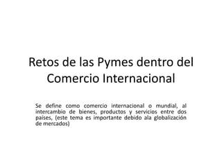 Retos de las Pymes dentro del
   Comercio Internacional
 Se define como comercio internacional o mundial, al
 intercambio de bienes, productos y servicios entre dos
 países, (este tema es importante debido ala globalización
 de mercados)
 
