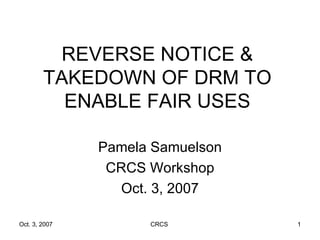 REVERSE NOTICE & TAKEDOWN OF DRM TO ENABLE FAIR USES Pamela Samuelson CRCS Workshop Oct. 3, 2007 