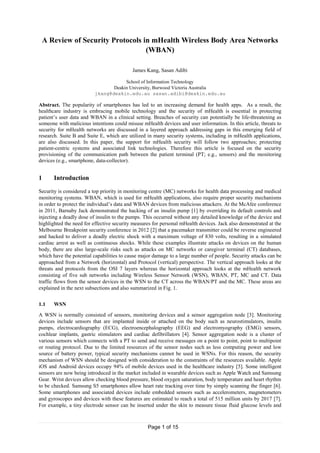 Page 1 of 15
A Review of Security Protocols in mHealth Wireless Body Area Networks
(WBAN)
James Kang, Sasan Adibi
School of Information Technology
Deakin University, Burwood Victoria Australia
jkang@deakin.edu.au sasan.adibi@deakin.edu.au
Abstract. The popularity of smartphones has led to an increasing demand for health apps. As a result, the
healthcare industry is embracing mobile technology and the security of mHealth is essential in protecting
patient‟s user data and WBAN in a clinical setting. Breaches of security can potentially be life-threatening as
someone with malicious intentions could misuse mHealth devices and user information. In this article, threats to
security for mHealth networks are discussed in a layered approach addressing gaps in this emerging field of
research. Suite B and Suite E, which are utilized in many security systems, including in mHealth applications,
are also discussed. In this paper, the support for mHealth security will follow two approaches; protecting
patient-centric systems and associated link technologies. Therefore this article is focused on the security
provisioning of the communication path between the patient terminal (PT; e.g., sensors) and the monitoring
devices (e.g., smartphone, data-collector).
1 Introduction
Security is considered a top priority in monitoring centre (MC) networks for health data processing and medical
monitoring systems. WBAN, which is used for mHealth applications, also require proper security mechanisms
in order to protect the individual‟s data and WBAN devices from malicious attackers. At the McAfee conference
in 2011, Barnaby Jack demonstrated the hacking of an insulin pump [1] by overriding its default controls and
injecting a deadly dose of insulin to the pumps. This occurred without any detailed knowledge of the device and
highlighted the need for effective security measures for personal mHealth devices. Jack also demonstrated at the
Melbourne Breakpoint security conference in 2012 [2] that a pacemaker transmitter could be reverse engineered
and hacked to deliver a deadly electric shock with a maximum voltage of 830 volts, resulting in a simulated
cardiac arrest as well as continuous shocks. While these examples illustrate attacks on devices on the human
body, there are also large-scale risks such as attacks on MC networks or caregiver terminal (CT) databases,
which have the potential capabilities to cause major damage to a large number of people. Security attacks can be
approached from a Network (horizontal) and Protocol (vertical) perspective. The vertical approach looks at the
threats and protocols from the OSI 7 layers whereas the horizontal approach looks at the mHealth network
consisting of five sub networks including Wireless Sensor Network (WSN), WBAN, PT, MC and CT. Data
traffic flows from the sensor devices in the WSN to the CT across the WBAN/PT and the MC. These areas are
explained in the next subsections and also summarized in Fig. 1.
1.1 WSN
A WSN is normally consisted of sensors, monitoring devices and a sensor aggregation node [3]. Monitoring
devices include sensors that are implanted inside or attached on the body such as neurostimulators, insulin
pumps, electrocardiography (ECG), electroencephalography (EEG) and electromyography (EMG) sensors,
cochlear implants, gastric stimulators and cardiac defibrillators [4]. Sensor aggregation node is a cluster of
various sensors which connects with a PT to send and receive messages on a point to point, point to multipoint
or routing protocol. Due to the limited resources of the sensor nodes such as less computing power and low
source of battery power, typical security mechanisms cannot be used in WSNs. For this reason, the security
mechanism of WSN should be designed with consideration to the constraints of the resources available. Apple
iOS and Android devices occupy 94% of mobile devices used in the healthcare industry [5]. Some intelligent
sensors are now being introduced in the market included in wearable devices such as Apple Watch and Samsung
Gear. Wrist devices allow checking blood pressure, blood oxygen saturation, body temperature and heart rhythm
to be checked. Samsung S5 smartphones allow heart rate tracking over time by simply scanning the finger [6].
Some smartphones and associated devices include embedded sensors such as accelerometers, magnetometers
and gyroscopes and devices with these features are estimated to reach a total of 515 million units by 2017 [7].
For example, a tiny electrode sensor can be inserted under the skin to measure tissue fluid glucose levels and
 
