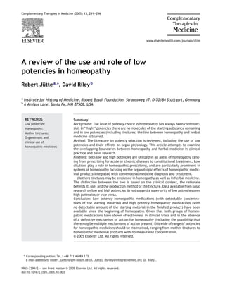 Complementary Therapies in Medicine (2005) 13, 291—296
A review of the use and role of low
potencies in homeopathy
Robert J¨uttea,∗
, David Rileyb
a Institute for History of Medicine, Robert Bosch Foundation, Straussweg 17, D-70184 Stuttgart, Germany
b 6 Amigos Lane, Santa Fe, NM 87508, USA
KEYWORDS
Low potencies;
Homeopathy;
Mother tinctures;
Organotropic and
clinical use of
homeopathic medicines
Summary
Background: The issue of potency choice in homeopathy has always been controver-
sial. In ‘‘high’’ potencies there are no molecules of the starting substance remaining
and in low potencies (including tinctures) the line between homeopathy and herbal
medicine is blurred.
Method: The literature on potency selection is reviewed, including the use of low
potencies and their effects on organ physiology. This article attempts to examine
the overlapping boundaries between homeopathy and herbal medicine in clinical
practice and basic research.
Findings: Both low and high potencies are utilized in all areas of homeopathy rang-
ing from prescribing for acute or chronic diseases to constitutional treatment. Low
dilutions play a role in homeopathic prescribing, and are particularly prominent in
systems of homeopathy focusing on the organotropic effects of homeopathic medic-
inal products integrated with conventional medicine diagnosis and treatment.
(Mother) tinctures may be employed in homeopathy as well as in herbal medicine.
The distinction between the two is based on the clinical context, the rationale
behinds its use, and the production method of the tincture. Data available from basic
research on low and high potencies do not suggest a superiority of low potencies over
high potencies or vice versa.
Conclusion: Low potency homeopathic medications (with detectable concentra-
tions of the starting material) and high potency homeopathic medications (with
no detectable amount of the starting material in the ﬁnished product) have been
available since the beginning of homeopathy. Given that both groups of homeo-
pathic medications have shown effectiveness in clinical trials and in the absence
of a deﬁnitive mechanism of action for homeopathy (including the possibility that
there may be multiple mechanisms of action present) this wide of range of potencies
for homeopathic medicines should be maintained, ranging from mother tinctures to
homeopathic medicinal products with no measurable concentration.
© 2005 Elsevier Ltd. All rights reserved.
∗ Corresponding author. Tel.: +49 711 46084 173.
E-mail addresses: robert.juette@igm-bosch.de (R. J¨utte), dsriley@integrativemed.org (D. Riley).
0965-2299/$ — see front matter © 2005 Elsevier Ltd. All rights reserved.
doi:10.1016/j.ctim.2005.10.003
 