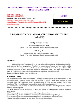 International Journal of Mechanical Engineering and Technology (IJMET), ISSN 0976 – 6340(Print),
ISSN 0976 – 6359(Online), Volume 6, Issue 3, March (2015), pp. 21-24© IAEME
21
A REVIEW ON OPTIMIZATION OF ROTARY TABLE
PALLETS
Pradip VasantraoKadam
P.G.Student of Design Engg, PVPIT
Sangli - Vita Road, Budhgaon, Sangli, Maharashtra 416304
N.V.Hargude
Asso.Professor, Mech. Engineering Dept, PVPIT
Sangli - Vita Road, Budhgaon, Sangli, Maharashtra 416304
ABSTRACT
An Optimization of pallet weight is an key point to be considered for lean manufacturing,
cost reduction & effective operations. An effort for optimization of pallets has been carried out by
many researchers using various methods considering static& dynamic loading conditions. The
maximum deflection & stress developed within the permissible limits. This paper is an attempt to
focus on efforts for review of optimization of weight of pallet& strain in pallet arm.
Key words - Rotary, Pallet, Lean, optimization.
I. INTRODUCTION
An automaticmoveable table that supports a workpiece and slides or pivots into and out of the
machining center. Multiple pallets allow an operator to set up a part while another is being
machined.In the CNC machines, fixtures are still required to locate and hold the work pieces while
machining. The work holding devices should have the following uniqueness:
(a) Work holding devices must have required accuracy and must have matching reference surfaces
with the reference system.
(b) Work holding devices are allowed to perform a number of operations on different faces in a
single setting.
(c) Work holding devices must enable quick loading and unloading.
(d) Work holding devices must be fool-proofing to avoid incorrect loading of the job.
(e) Work holding devices must be sufficient rigidity to fully withstand the cutting forces.
(f) Work holding devices must be safe in use and loading and unloading.
INTERNATIONAL JOURNAL OF MECHANICAL ENGINEERING AND
TECHNOLOGY (IJMET)
ISSN 0976 – 6340 (Print)
ISSN 0976 – 6359 (Online)
Volume 6, Issue 3, March (2015), pp. 21-24
© IAEME: www.iaeme.com/IJMET.asp
Journal Impact Factor (2015): 8.8293 (Calculated by GISI)
www.jifactor.com
IJMET
© I A E M E
 