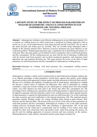Scientific Journal Impact Factor (SJIF): 1.711
International Journal of Modern Trends in Engineering
and Research
www.ijmter.com
e-ISSN: 2349-9745
p-ISSN: 2393-8161
A REVIEW STUDY OF THE EFFECT OF PROCESS PARAMETERS ON
WELD BEAD GEOMETRY AND FLUX CONSUMPTION IN SAW
(SUBMERGED ARC WELDING) PROCESS
Hinal B.Thakker1
1
Mechanical Department, AIT
Abstract— submerged arc welding is most efficient welding process in any fabrication industry. It is
a common arc welding process in which coalescence is produced by heating application with an
electric arc or arcs set up model between a bare metal electrode and the work piece. The arc end of
the metal electrode and molten pool are invisible. They are invisible being submerged under a
blanket of the granular material (flux). Selection of process parameters has great influence on the
weld bead geometry. Welding input parameters play a significant role in determining the quality of a
weld joint. Here, this joint quality can be defined in terms of properties such as weld bead geometry
and flux consumption. All the welding processes are used with the aim of obtaining a welded joint
with the desired weld bead geometry and excellent mechanical properties with maximum metal
deposition rate and minimum distortion rate. This paper presents the review of the effect of input
parameters on weld bead geometry and flux consumption in submerged arc welding process.
Keywords-submerged arc welding, weld bead geometry, flux consumption, welding process
parameters
I. INTRODUCTION
Submerged arc welding is widely used in joining metals in metal fabrication techniques industry due
to its inherent advantages of deep penetration, smooth bead, superior joint quality, good welding
speed and excellent weld appearance (without spatter) and high utilization of electrode feed wire[10].
Because of its reliability and capability of producing weld of sound quality, submerged arc welding
has become a natural choice in industries for fabrication. Flux used in submerged arc welding
contributes a major part towards welding cost [4]. Submerged arc welding fluxes have been studied
widely; very little attention has been paid to the factors that affect flux consumption [4]. The
knowledge of how welding process parameters affect weld bead geometry is important because it can
be applied in automatic and semi automatic control of arc welding processes where optimal selection
of input parameter is required for high productivity and cost effectiveness[6]. Use of this technology
has huge economic and social implication in the national perspective [10]. The important process
parameters include: Welding current, Arc voltage, Welding speed, Nozzle to plate distance, Wire
feed rate and flux Basicity Index. The present work gives review of the effect of these parameters on
weld bead geometry and flux consumption. Submerged arc welding is one of the oldest automatic
welding processes developed during 1930s and contributes to approximately 10% of the total
welding needs over the world and is commercially used for welding of low carbon steels, high
strength low alloy steel, nickel base alloy and stainless steels. Apart from joining, this process can
also be used for cladding application to increase corrosion and wear resistance on the surfaces.
Welds produced are sound, uniform, and ductile and have good impact resistance [9].
 