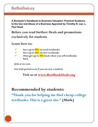 BestBookDeals.org


A Reviewer's Handbook to Business Valuation- Practical Guidance
to the Use and Abuse of a Business Appraisal by Timothy R. Lee, L.
Paul Hood

Before you read further: Deals and promotions
exclusively for students
Learn how to:
          Save up to 90% on used textbooks
          Save up to 30% on new textbooks
          Then get up to 70% back when you sell textbooks
          back

  Join at no cost.

  Get trial period even if you are not a student.

          Visit us at www.BestBookDeals.org



Recommended by students:
“Thank you for helping me find cheap college
textbooks. This is a great site.” (Mark)
 