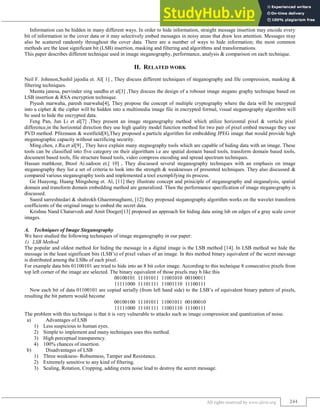 Image Steganography Techniques: A Review
(IJIRST/ Volume 2 / Issue 02/ 041)
All rights reserved by www.ijirst.org 244
Information can be hidden in many different ways. In order to hide information, straight message insertion may encode every
bit of information in the cover data or it may selectively embed messages in noisy areas that draw less attention. Messages may
also be scattered randomly throughout the cover data. There are a number of ways to hide information; the most common
methods are the least significant bit (LSB) insertion, masking and filtering and algorithms and transformations.
This paper describes different technique used in image steganography, performance, analysis & comparison on each technique.
II. RELATED WORK
Neil F. Johnson,Sushil jajodia et. Al[ 1] , They discuss different techniques of steganography and file compression, masking &
filtering techniques.
Mamta janesa, parvinder sing sandhu et al[3] ,They discuss the design of a roboust image stegano graphy technique based on
LSB insertion & RSA encryption technique.
Piyush marwaha, paresh marwaha[4], They propose the concept of multiple cryptography where the data will be encrypted
into a cipher & the cipher will be hidden into a multimedia image file in encrypted formal, visual steganography algorithm will
be used to hide the encrypted data.
Feng Pan, Jun Li et al[7] ,They present an image steganography method which utilize horizontal pixel & verticle pixel
difference,in the horizontal direction they use high quality model function method for two pair of pixel embed message they use
PVD method. Pfitzmann & westfield[8],They proposed a particle algorithm for embedding JPEG image that would provide high
steganographic capacity without sacrificing security.
Ming.chen, z.Ru.et al[9] , They have explain many stegnography tools which are capable of hiding data with an image. These
tools can be classified into five category on their algoritham i.e are spatial domain based tools, transform domain based tools,
document based tools, file structure based tools, video compress encoding and spread spectrum techniques.
Hassan mathkour, Btool Ai.sadoon et.[ 10] , They discussed several steganography techniques with an emphasis on image
steganography they list a set of criteria to look into the strength & weaknesses of presented techniques. They also discussed &
compared various steganography tools and implemented a tool exemplifying its process.
Ge Huayong, Huang Mingsheng et. Al, [11] they illustrate concept and priniciple of steganography and steganalysis, spatial
domain and transform domain embedding method are generalized. Then the performance specification of image steganography is
discussed.
Sueed sarreshtedari & shahrokh Ghaemmaghami, [12] they proposed steganography algorithm works on the wavelet transform
coefficients of the original image to embed the secret data.
Krishna Nand Chaturvedi and Amit Doeger[13] proposed an approach for hiding data using lsb on edges of a gray scale cover
images.
Techniques of Image Steganography
A.
We have studied the following techniques of image steganography in our paper:
LSB Method
1)
The popular and oldest method for hiding the message in a digital image is the LSB method [14]. In LSB method we hide the
message in the least significant bits (LSB‟s) of pixel values of an image. In this method binary equivalent of the secret message
is distributed among the LSBs of each pixel.
For example data bits 01100101 are tried to hide into an 8 bit color image. According to this technique 8 consecutive pixels from
top left corner of the image are selected. The binary equivalent of those pixels may b like this
00100101 11101011 11001010 00100011
11111000 11101111 11001110 11100111
Now each bit of data 01100101 are copied serially (from left hand side) to the LSB‟s of equivalent binary pattern of pixels,
resulting the bit pattern would become
00100100 11101011 11001011 00100010
11111000 11101111 11001110 11100111
The problem with this technique is that it is very vulnerable to attacks such as image compression and quantization of noise.
a) Advantages of LSB
1) Less suspicious to human eyes.
2) Simple to implement and many techniques uses this method.
3) High perceptual transparency.
4) 100% chances of insertion.
b) Disadvantages of LSB
1) Three weakness- Robustness, Tamper and Resistance.
2) Extremely sensitive to any kind of filtering.
3) Scaling, Rotation, Cropping, adding extra noise lead to destroy the secret message.
 