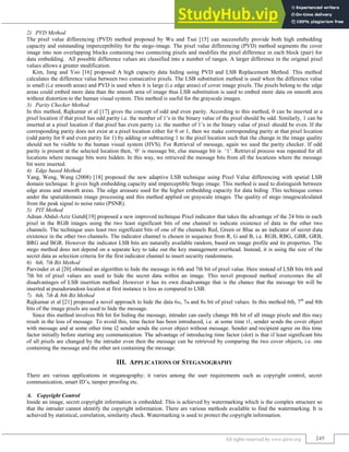 Image Steganography Techniques: A Review
(IJIRST/ Volume 2 / Issue 02/ 041)
All rights reserved by www.ijirst.org 245
PVD Method
2)
The pixel value differencing (PVD) method proposed by Wu and Tsai [15] can successfully provide both high embedding
capacity and outstanding imperceptibility for the stego-image. The pixel value differencing (PVD) method segments the cover
image into non overlapping blocks containing two connecting pixels and modifies the pixel difference in each block (pair) for
data embedding. All possible difference values are classified into a number of ranges. A larger difference in the original pixel
values allows a greater modification.
Kim, Jung and Yoo [16] proposed A high capacity data hiding using PVD and LSB Replacement Method. This method
calculates the difference value between two consecutive pixels. The LSB substitution method is used when the difference value
is small (i.e smooth areas) and PVD is used when it is large (i.e edge areas) of cover image pixels. The pixels belong to the edge
areas could embed more data than the smooth area of image thus LSB substitution is used to embed more data on smooth area
without distortion to the human visual system. This method is useful for the grayscale images.
Parity Checker Method
3)
In this method, Rajkumar et al [17] gives the concept of odd and even parity. According to this method, 0 can be inserted at a
pixel location if that pixel has odd parity i.e. the number of 1‟s in the binary value of the pixel should be odd. Similarly, 1 can be
inserted at a pixel location if that pixel has even parity i.e. the number of 1‟s in the binary value of pixel should be even. If the
corresponding parity does not exist at a pixel location either for 0 or 1, then we make corresponding parity at that pixel location
(odd parity for 0 and even parity for 1) by adding or subtracting 1 to the pixel location such that the change in the image quality
should not be visible to the human visual system (HVS). For Retrieval of message, again we used the parity checker. If odd
parity is present at the selected location then, „0„ is message bit, else message bit is „1„. Retrieval process was repeated for all
locations where message bits were hidden. In this way, we retrieved the message bits from all the locations where the message
bit were inserted.
Edge based Method
4)
Yang, Weng, Wang (2008) [18] proposed the new adaptive LSB technique using Pixel Value differencing with spatial LSB
domain technique. It gives high embedding capacity and imperceptible Stego image. This method is used to distinguish between
edge areas and smooth areas. The edge areasare used for the higher embedding capacity for data hiding .This technique comes
under the spatialdomain image processing and this method applied on grayscale images. The quality of stego imagescalculated
from the peak signal to noise ratio (PSNR).
PIT Method
5)
Adnan Abdul-Aziz Gutub[19] proposed a new improved technique Pixel indicator that takes the advantage of the 24 bits in each
pixel in the RGB images using the two least significant bits of one channel to indicate existence of data in the other two
channels. The technique uses least two significant bits of one of the channels Red, Green or Blue as an indicator of secret data
existence in the other two channels. The indicator channel is chosen in sequence from R, G and B, i.e. RGB, RBG, GBR, GRB,
BRG and BGR. However the indicator LSB bits are naturally available random, based on image profile and its properties. The
stego method does not depend on a separate key to take out the key management overhead. Instead, it is using the size of the
secret data as selection criteria for the first indicator channel to insert security randomness.
6th, 7th Bit Method
6)
Parvinder et al [20] obtained an algorithm to hide the message in 6th and 7th bit of pixel value. Here instead of LSB bits 6th and
7th bit of pixel values are used to hide the secret data within an image. This novel proposed method overcomes the all
disadvantages of LSB insertion method .However it has its own disadvantage that is the chance that the message bit will be
inserted at pseudorandom location at first instance is less as compared to LSB.
6th, 7th & 8th Bit Method
7)
Rajkumar et al [21] proposed a novel approach to hide the data 6th, 7th and 8th bit of pixel values. In this method 6th, 7th
and 8th
bits of the image pixels are used to hide the message.
Since this method involves 8th bit for hiding the message, intruder can easily change 8th bit of all image pixels and this may
result in the loss of message. To avoid this, time factor has been introduced, i.e. at some time t1, sender sends the cover object
with message and at some other time t2 sender sends the cover object without message. Sender and recipient agree on this time
factor initially before starting any communication. The advantage of introducing time factor (slot) is that if least significant bits
of all pixels are changed by the intruder even then the message can be retrieved by comparing the two cover objects, i.e. one
containing the message and the other not containing the message.
III. APPLICATIONS OF STEGANOGRAPHY
There are various applications in steganography; it varies among the user requirements such as copyright control, secret
communication, smart ID‟s, tamper proofing etc.
Copyright Control
A.
Inside an image, secret copyright information is embedded. This is achieved by watermarking which is the complex structure so
that the intruder cannot identify the copyright information. There are various methods available to find the watermarking. It is
achieved by statistical, correlation, similarity check. Watermarking is used to protect the copyright information.
 