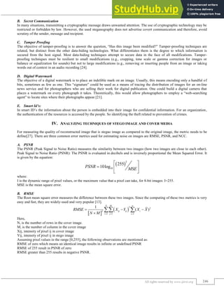 Image Steganography Techniques: A Review
(IJIRST/ Volume 2 / Issue 02/ 041)
All rights reserved by www.ijirst.org 246
Secret Communication
B.
In many situations, transmitting a cryptographic message draws unwanted attention. The use of cryptographic technology may be
restricted or forbidden by law. However, the used steganography does not advertise covert communication and therefore, avoid
scrutiny of the sender, message and recipient.
Tamper Proofing
C.
The objective of tamper-proofing is to answer the question, “Has this image been modified?” Tamper-proofing techniques are
related, but distinct from the other data-hiding technologies. What differentiates them is the degree to which information is
secured from the host signal. Most data-hiding techniques attempt to secure data in the face of all modifications. Tamper-
proofing techniques must be resilient to small modifications (e.g., cropping, tone scale or gamma correction for images or
balance or equalization for sounds) but not to large modifications (e.g., removing or inserting people from an image or taking
words out of context in an audio recording [24].
Digital Watermark
D.
The objective of a digital watermark is to place an indelible mark on an image. Usually, this means encoding only a handful of
bits, sometimes as few as one. This “signature” could be used as a means of tracing the distribution of images for an on-line
news service and for photographers who are selling their work for digital publication. One could build a digital camera that
places a watermark on every photograph it takes. Theoretically, this would allow photographers to employ a “web-searching
agent” to locate sites where their photographs appear [21].
Smart Id’s:
E.
In smart ID‟s the information about the person is embedded into their image for confidential information. For an organization,
the authentication of the resources is accessed by the people. So identifying the theft related to prevention of crimes.
IV. ANALYZING TECHNIQUES OF STEGO IMAGE AND COVER MEDIA
For measuring the quality of reconstructed image that is stegao image as compared to the original image, the metric needs to be
define[27]. There are three common error metrics used for estimating noise on images are RMSE, PSNR, and NCC.
PSNR
A.
The PSNR (Peak Signal to Noise Ratio) measures the similarity between two images (how two images are close to each other).
Peak Signal to Noise Ratio (PSNR): The PSNR is evaluated in decibels and is inversely proportional the Mean Squared Error. It
is given by the equation:
 
2
10
255
10log
PSNR
MSE
 
  
 
where:
I is the dynamic range of pixel values, or the maximum value that a pixel can take, for 8-bit images: I=255.
MSE is the mean square error.
RMSE
B.
The Root mean square error measures the difference between these two images. Since the computing of these two metrics is very
easy and fast, they are widely-used and very popular [13].
 
 
2 2
2
1 1 1
1
( )
N M n
ij ij i
i j i
RMSE X Y X X
N M   
  

 
Here,
N, is the number of rows in the cover image.
M, is the number of column in the cover image
Xij, intensity of pixel ij in cover image
Yij, intensity of pixel ij in stego image
Assuming pixel values in the range [0,255], the following observations are mentioned as:
RMSE of zero which means an identical image results in infinite or undefined PSNR
RMSE of 255 result in PSNR of zero
RMSE greater than 255 results in negative PSNR.
 