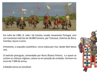 Em Julho de 1385, D. João I de Castela, invade novamente Portugal, com um numeroso exército de 30.000 homens, por Trancoso, Celorico da Beira, Coimbra, Soure e Leiria.  Entretanto, a esquadra castelhana  cerca Lisboa por mar, desde Abril desse ano.  O exército português, comandado por Nuno Álvares Pereira,  e a quem se juntam os reforços ingleses, coloca-se em posição de combate. Formam-no cerca de 7 000 de armas.  A Batalha torna-se inevitável. 