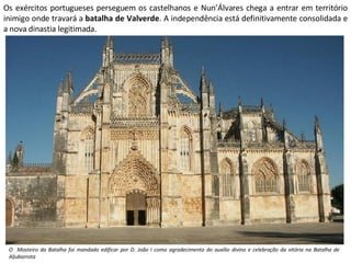 Os exércitos portugueses perseguem os castelhanos e Nun’Álvares chega a entrar em território inimigo onde travará a  batalha de Valverde . A independência está definitivamente consolidada e a nova dinastia legitimada. O  Mosteiro da Batalha foi mandado edificar por D. João I como agradecimento do auxílio divino e celebração da vitória na Batalha de Aljubarrota 