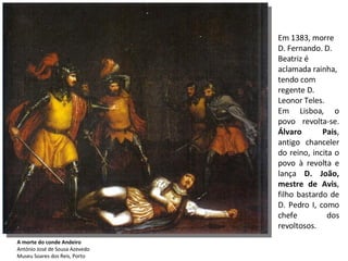 Em 1383, morre D. Fernando. D. Beatriz é aclamada rainha, tendo com regente D. Leonor Teles. Em Lisboa, o povo revolta-se.  Álvaro Pais , antigo chanceler do reino, incita o povo à revolta e lança  D. João, mestre de Avis , filho bastardo de D. Pedro I, como chefe dos revoltosos. A morte do conde Andeiro António José de Sousa Azevedo  Museu Soares dos Reis, Porto  