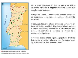 Morto João Fernandes Andeiro, o Mestre de Avis é aclamado  Defensor e Regedor do Reino . Álvaro Pais manda repicar os sinos.  O bispo de Lisboa, D. Martinho de Zamora, castelhano de nascimento e apoiante do antipapa de Avinhão, recusa-se. A populaça ataca a Sé e lança o bispo do torreão. Cá em baixo, despojam o cadáver de todos os valores, agridem o corpo inanimado, despem-no e arrastam-no pela cidade. Recusam-lhe a sepultura e deixam-no a apodrecer a céu aberto. A rebelião alastra a todo o país. A população divide-se. Entretanto, a rainha refugia-se em Santarém, onde aguarda o socorro de D. João de Castela. 