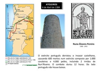 ATOLEIROS 6 de Abril de 1384  Nuno Álvares Pereira 1360 - 1431 O exército português derrotou o invasor castelhano, causando 600 mortos num exército composto por 1.000 cavaleiros e 4.000 peões, incluindo 2 irmãos de Nun’Álvares. O combate durou 12 horas. Do lado português não houve baixas. 