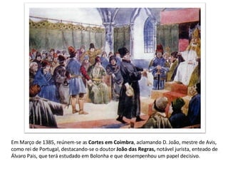 Em Março de 1385, reúnem-se as  Cortes em Coimbra , aclamando D. João, mestre de Avis, como rei de Portugal, destacando-se o doutor  João das Regras,  notável jurista, enteado de Álvaro Pais, que terá estudado em Bolonha e que desempenhou um papel decisivo. 