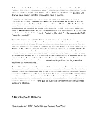 A Revolução de Bel é um dos primeiros livros escritos pelo Venerável Mestre
Samael Aun Weor, juntamente com O Matrimônio Perfeito e Medicina Oculta
e Magia Prática. Cada uma dessas obras tem uma história, um périplo, um
drama, para serem escritas e lançadas para o mundo.
O Matrimônio foi lançado como a grande obra que entregava a Chave
Suprema do Tantra, chamando a todos os Alquimistas do mundo a que se
colocassem ao lado dos gnósticos samaelianos. Medicina Oculta foi escrito
para dar a conhecer ao mundo os sistemas de cura esotérica aprovados
diretamente do Templo de Alden, pelo próprio Mestre Paracelso; com esta
obra, o Mester Samael adquiriu um tal Dharma que possibilitou−lhe a criação
e o início da vitória do Movimento Gnóstico Mundial. E o Revolução de Bel?
Como foi criado???
Segundo relatos dos discípulos mais próximos, o Mestre Samael
encontrou−se certa vez frente a frente, no mundo astral, com os maiores
hierarcas da Loja Negra. Esses hierarcas negros disseram que pelo fato de
Ter sido lançado ao público o Mistério do Grande Arcano, a Magia Sexual, ou
Arcano AZF, a loja negra iria difundir massivamente a pornografia. Sentindo
que a ameaça era séria (e se concretizou, como vemos nos dias de hoje) o
Mestre Samael, com a anuência dos Mestres da Loja Branca, lançou a obra
magistral Revolução de Bel, para denunciar publicamente o complô da magia
negra contra a humanidade. O mestre Samael, então, havia dado um
duríssimo golpe contra os planos de dominação política, social, mental e
espiritual da humanidade...
O querido leitor perceberá que o conteúdo do presente livro possui uma forma
de expressão muito dura, franca, austera, concreta e desprovida de retórica e
pompa. Pelo anteriormente dito, pode−se perceber por que o Mestre Samael
teve de usar tal expressão literária. Além do mais, o movimento espiritualista
mundial, e sul−americano em particular, estavam em franca decadência, com
muita especulação, verborragia e pseudo−interpretações. Isso justificava a
“queimada” da erva ruim, para que se pudesse semear uma espiritualidade
superior e objetiva.
A Revolução de Belzebu
Obra escrita em 1952, Colômbia, por Samael Aun Weor
 