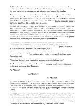 À Alta Iniciação não se chega com o intelecto senão com o coração. E
existem verdadeiros Mestres da Fraternidade Branca que nem sequer sabem
ler nem escrever, e, sem embargo, são grandes sábios iluminados.
O tempo que esses mentecaptos das tão famosas escolas espiritualistas
perdem, enchendo a cabeça de teorias e misticismos enfermiços que a nada
conduzem, deveriam empregá−lo em corrigir todos os seus defeitos e acabar
com todas as suas travas morais, porque ao Gólgota da alta Iniciação sobem
somente as almas de coração puro e santo.
O intelecto não chega jamais à Iniciação. Só o coração chega ao Gólgota da
Alta Iniciação; a maior parte dos espíritas, teosofistas, rosacruzes, já estão
corrompidos, e estão com a cabeça cheia de teorias absurdas e preconceitos
ancestrais, eles não dão “passe” a nada novo. Quando entrou em circulação
nosso livro intitulado “O Matrimônio Perfeito”, não houve espiritualista na
Colômbia que não lançasse contra nós a infâmia de suas críticas, e é que os
estultos não estudam para aprender, senão para criticar.
Cada escola, sociedade ou loja espiritualista tem seu “tiranete” e sua
“camarilha” de mentecaptos, que não querem nada de novo. Nenhum
“chefinho ou tiranete de aula ou loja” quer admitir algo que possa ameaçar
sua existência e o “negócio” de sua congregação.
Dentro de pouco rugirão os canhões da Terceira Guerra Mundial e então os
que hoje se burlam de Samael Aun Weor terão que escutá−lo (e em que
forma horrível).
“A Justiça é a suprema piedade e a suprema impiedade da Lei.”
Os Deuses julgaram a Grande Rameira (a humanidade), e a consideraram
indigna, a sentença dos Deuses é:
Ao Abismo!
Ao Abismo!
Ao Abismo!
Homens da Idade de Aquário! Homens do século 21! Homens do século 30!
Permanecei firmes na Luz, recordai−vos que os homens do século 20 foram
uns bárbaros, e que todos eles pereceram e foram castigados por suas
maldades. Que isto sirva de exemplo para que permaneçais firmes na fé em
Cristo.
Homens de aquário, apurai vosso Caminho à Luz, redimi−vos e fusionai−vos
com vossos Íntimos antes que os malvados do século 20 saiam do Abismo.
Um novo signo de trevas se acerca (Capricórnio), e vos toca estar alertas e
vigilantes, porque a terra será novamente invadida pelas “Almas−Demônios”
da Negra Idade que no século 20 eu, Samael Aun Weor, encerrei no Abismo,
para que vós tivésseis a felicidade que agora estais desfrutando.
 