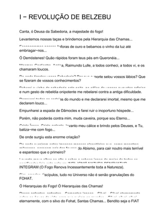 I − REVOLUÇÃO DE BELZEBU
Canta, ó Deusa da Sabedoria, a majestade do fogo!
Levantemos nossas taças e brindemos pela Hierarquia das Chamas...
Escancaremos nossas ânforas de ouro e bebamos o vinho da luz até
embriagar−nos...
Ó Demóstenes! Quão rápidos foram teus pés em Queronéia...
Mesmer, Cagliostro, Agripa, Raimundo Lulle, a todos conheci, a todos vi, e os
chamaram loucos.
De onde tirastes vossa Sabedoria? Por que a morte selou vossos lábios? Que
se fizeram de vossos conhecimentos?
Beberei o vinho da sabedoria esta noite, no cálice de vossos augustos crânios
e num gesto de rebeldia onipotente me rebelarei contra a antiga dificuldade.
Romperei todas as cadeias do mundo e me declararei imortal, mesmo que me
declarem louco...
Empunharei a espada de Dâmocles e farei ruir o inoportuno hóspede...
Porém, não poderás contra mim, muda caveira, porque sou Eterno...
Cristo Ígneo, Cristo ardente, levanto meu cálice e brindo pelos Deuses, e Tu,
batiza−me com fogo...
De onde surgiu esta enorme criação?
De onde surgiram estas imensas massas planetárias que, como monstros
milenares, parecem sair das fauces do Abismo, para cair noutro mais terrível
e espantoso que o primeiro?
Levanto meus olhos ao alto e sobre a cabeça ígnea do maior de todos os
sacrificados leio esta palavra: INRI. IGNIS NATURA RENOVATUR
INTEGRAM (O Fogo Renova Incessantemente toda a Natureza).
Sim, amados discípulos, tudo no Universo não é senão granulações do
FOHAT.
Ó Hierarquias do Fogo! Ó Hierarquias das Chamas!
Rosas ardentes, ardentes... Serpentes ígneas... Silvai... Silvai eternamente
sobre as águas da vida, para que surjam os mundos... Silvai, silvai, silvai
eternamente, com o silvo do Fohat, Santas Chamas... Bendito seja o FIAT
 