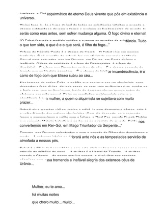 luminoso, o Fiat espermático do eterno Deus vivente que pôs em existência o
universo.
Divino fogo, tu és o lume divinal de todas as existências infinitas e quando a
chama subterrânea devorar a forma e queimar os fundamentos do mundo, tu
serás como eras antes, sem sofrer mudança alguma. Ó fogo divino e eternal!
“O Fohat fecunda a matéria caótica e surgem os mundos da existência. Tudo
o que tem sido, o que é e o que será, é filho do fogo...”
O fogo do Espírito Santo é a chama de Horeb... O Fohat vive em nossos
testículos. É só questão de colocá−los em atividade por meio da Magia
Sexual para converter−nos em Deuses, em Devas, em Seres divinos e
inefáveis. O fogo da castidade é o fogo de Pentecostes, é o fogo da
Kundalini... É o fogo que Prometeu roubou do céu... É a chama sagrada do
templo que as Vestais acendem... É a chama de tríplice incandescência, é o
carro de fogo com que Eliseu subiu ao céu...
Nos tempos do antigo Egito, o neófito que aspirava ser um alquimista, para
despertar o fogo divino, deveria casar−se com uma mulher madura, porém se
o fazia com uma mulher jovem, havia de demorar alguns meses antes de
efetuar a conexão sexual. Entre as condições matrimoniais estava a
obediência à sua mulher, a quem o alquimista se sujeitava com muito
prazer...
“Introduzir o membro viril na vagina e retirá−lo sem derramar o sêmen, esta é
a velha fórmula dos antigos alquimistas. Com ela desperta−se a serpente
ígnea e conseguimos a união com o Íntimo, o Real Ser, aquele Ruach Elohim
que segundo Moisés trabalhava as águas no princípio do mundo. Então nos
convertemos em Rei−Sol, em Mago Triunfador da Serpente...”
Fazemo−nos Deuses onipotentes e com a espada de Dâmocles derrotamos a
morte... A natureza inteira se dobrará ante nós e as tempestades servirão de
almofada a nossos pés.
Fohat é o Elixir da Longa Vida e com este elixir poderemos conservar o corpo
através de milhões de anos... A mulher é a Vestal do Templo... A mulher
acende a Chama... de nosso arquivo sonoro, o qual vibra nos espaços
cósmicos com essa tremenda e inefável alegria dos extensos céus de
Urânia...
Mulher, eu te amo...
há muitas noites
que choro muito... muito...
 