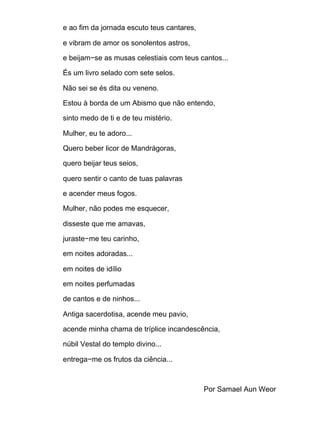 e ao fim da jornada escuto teus cantares,
e vibram de amor os sonolentos astros,
e beijam−se as musas celestiais com teus cantos...
És um livro selado com sete selos.
Não sei se és dita ou veneno.
Estou à borda de um Abismo que não entendo,
sinto medo de ti e de teu mistério.
Mulher, eu te adoro...
Quero beber licor de Mandrágoras,
quero beijar teus seios,
quero sentir o canto de tuas palavras
e acender meus fogos.
Mulher, não podes me esquecer,
disseste que me amavas,
juraste−me teu carinho,
em noites adoradas...
em noites de idílio
em noites perfumadas
de cantos e de ninhos...
Antiga sacerdotisa, acende meu pavio,
acende minha chama de tríplice incandescência,
núbil Vestal do templo divino...
entrega−me os frutos da ciência...
Por Samael Aun Weor
 