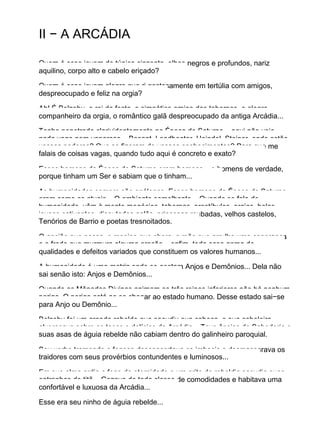 II − A ARCÁDIA
Quem é esse jovem de túnica cinzenta, olhos negros e profundos, nariz
aquilino, corpo alto e cabelo eriçado?
Quem é esse jovem alegre que ri gostosamente em tertúlia com amigos,
despreocupado e feliz na orgia?
Ah! É Belzebu, o rei da festa, o simpático amigo das tabernas, o alegre
companheiro da orgia, o romântico galã despreocupado da antiga Arcádia...
Tenho penetrado clarividentemente na Época de Saturno... aqui não vejo
nada vago nem vaporoso... Besant, Leadbeater, Heindel, Steiner, onde estão
vossos poderes? Que se fizeram de vossos conhecimentos? Para que me
falais de coisas vagas, quando tudo aqui é concreto e exato?
Esses homens da Época de Saturno eram homens... e homens de verdade,
porque tinham um Ser e sabiam que o tinham...
As humanidades sempre são análogas. Esses homens da Época de Saturno
eram como os atuais... O ambiente semelhante... Quando se fala de
humanidade, vêm à mente megócios, tabernas, prostíbulos, orgias, belas
jovens cativantes, disputados galãs, princesas roubadas, velhos castelos,
Tenórios de Barrio e poetas tresnoitados.
O ancião que passa, o menino que chora, a mãe que arrulha uma esperança
e o frade que murmura alguma oração... enfim, toda essa gama de
qualidades e defeitos variados que constituem os valores humanos...
A humanidade é uma matriz onde se gestam Anjos e Demônios... Dela não
sai senão isto: Anjos e Demônios...
Quando as Mônadas Divinas animam os três reinos inferiores não há nenhum
perigo. O perigo está ao se chegar ao estado humano. Desse estado sai−se
para Anjo ou Demônio...
Belzebu foi um grande rebelde que sacudiu sua cabeça, e sua cabeleira
alvoroçava sobre as taças e delícias da Arcádia... Teve ânsias de Sabedoria e
suas asas de águia rebelde não cabiam dentro do galinheiro paroquial.
Seu verbo tremendo e fogoso desconcertava os imbecis e desmascarava os
traidores com seus provérbios contundentes e luminosos...
Em sua alma ardia o fogo da eternidade e um grito de rebeldia sacudia suas
entranhas de titã... Gozava de toda classe de comodidades e habitava uma
confortável e luxuosa da Arcádia...
Esse era seu ninho de águia rebelde...
 