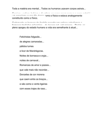 Toda a matéria era mental... Todos os humanos usavam corpos astrais...
Comiam, vestiam, bebiam e divertiam−se como agora porque o corpo astral é
um organismo quase tão denso como o físico e estava analogamente
constituído como o físico.
Certamente os homens da Arcádia recordavam antigos cataclismos e
formosas tradições milenárias... de épocas pré−saturnianas... Porém, no
pleno apogeu do estado humano a vida era semelhante à atual...
Fetichistas folgazãs...
de alegres camaradas...
pálidos lumes
e licor de Mandrágoras.
Noites de borrasca e orgia...
noites de carnaval...
Romances de amor e poesia...
que vale mais não recordar...
Donzelas de cor morena
que caem entre os braços...
e são como o vento ligeiras
com esses trajes de raso...
 