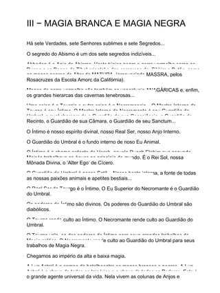 III − MAGIA BRANCA E MAGIA NEGRA
Há sete Verdades, sete Senhores sublimes e sete Segredos...
O segredo do Abismo é um dos sete segredos indizíveis...
Abbadon é o Anjo do Abismo. Veste túnica negra e gorro vermelho como os
Dugpa e os Bonpo do Tibet oriental e das comarcas de Sikkim e Butão, como
os magos negros do Altar de MATHRA (pronunciado MASSRA, pelos
Rosacruzes da Escola Amorc da Califórnia).
Magos de gorro vermelho são também os veneráveis ANAGÁRICAS e, enfim,
os grandes hierarcas das cavernas tenebrosas...
Uma coisa é a Teurgia e outra coisa é a Necromancia... O Mestre Interno do
Teurgo é seu Íntimo. O Mestre Interno do Necromante é seu Guardião do
Umbral, o qual chamam de o Guardião de sua Consciência, o Guardião do
Recinto, o Guardião de sua Câmara, o Guardião de seu Sanctum...
O Íntimo é nosso espírito divinal, nosso Real Ser, nosso Anjo Interno.
O Guardião do Umbral é o fundo interno de noso Eu Animal.
O Íntimo é a chama ardente de Horeb, aquele Ruach Elohim que segundo
Moisés trabalhava as águas no princípio do mundo. É o Rei Sol, nossa
Mônada Divina, o ‘Alter Ego’ de Cícero.
O Guardião do Umbral é nosso Satã... Nossa besta interna, a fonte de todas
as nossas paixões animais e apetites bestiais...
O Real Ser do Teurgo é o Íntimo. O Eu Superior do Necromante é o Guardião
do Umbral.
Os poderes do Íntimo são divinos. Os poderes do Guardião do Umbral são
diabólicos.
O Teurgo rende culto ao Íntimo. O Necromante rende culto ao Guardião do
Umbral.
O Teurgo vale−se dos poderes do Íntimo para seus grandes trabalhos de
Magia prática. O Necromante rende culto ao Guardião do Umbral para seus
trabalhos de Magia Negra.
Chegamos ao império da alta e baixa magia.
A Luz Astral é o campo de batalhaentre os magos brancos e negros. A Luz
Astral é a chave de todos os Impérios e a chave de todos os Poderes. Este é
o grande agente universal da vida. Nela vivem as colunas de Anjos e
 
