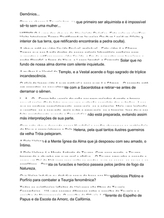 Demônios...
Para se chegar à Teurgia tem−se que primeiro ser alquimista e é impossível
sê−lo sem uma mulher...
VITRIOLO é uma das chaves do Alquimista Gnóstico. Esta palavra significa:
Visita Interiorem Terrae Rectificandum Invenias Ocultum Lapidum (Visita o
interior de tua terra, que retificando encontrarás a pedra oculta).
A chave está no vidro líquido flexível, maleável... Este vidro é o Sêmen.
Temos que nos fundir dentro de nosso próprio laboratório orgânico para
aumentar e retificar nosso vidro líquido, a fim de aumentar com heroísmo a
pedra filosofal, a força de Nous, o Logos Imortal, a Serpente Solar que no
fundo de nossa alma dorme com silente inquietude.
A mulher é a Vestal do Templo, e a Vestal acende o fogo sagrado de tríplice
incandescência.
O elixir da longa vida é ouro potável e esse ouro é o Sêmen... O segredo está
em conectar−se sexualmente com a Sacerdotisa e retirar−se antes de
derramar o sêmen.
I... A... O... Essas três vogais deverão ser pronunciadas durante o transe
sexual assim: Cada letra requer uma exalação completa dos pulmões . Logo
que se encham completamente, pronuncia−se a primeira. Mais uma inalação
e vocaliza−se a segunda, mais outra e pronuncia−se a terceira. Isso deve ser
feito mentalmente quando a Sacerdotisa não está preparada, evitando assim
más interpretações de sua parte.
Com esta chave desperta nossa Kundalini e por fim chegamos ao matrimônio
de Nous e conquistamos a Bela Helena, pela qual tantos ilustres guerreiros
da velha Tróia pelejaram.
A Bela Helena é a Mente Ígnea da Alma que já desposou com seu amado, o
Íntimo.
A Bela Helena é a Mente Ardente do Teurgo. Com essa mente, o Teurgo
transmuta o chumbo em ouro real e efetivo... O Teurgo empunha a espada e
como um Rei da Natureza ressuscita os mortos, cura os cegos, os coxos e os
paralíticos... Desata os furacões e heróico passeia pelos jardins de fogo da
Natureza.
Que lógica indutiva ou dedutiva serve de base aos Neoplatônicos Plotino e
Porfírio para combater a Teurgia fenomênica?
Todas as existências infinitas do Universo são filhas da Teurgia
Fenomênica... Há uma enorme diferença entre o espelho da Teurgia e o
espelho da Necromancia. O espelho de Elêusis é diferente do Espelho de
Papus e da Escola da Amorc, da Caifórnia.
 