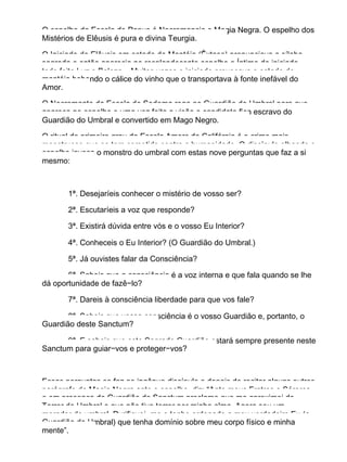 O espelho da Escola de Papus é Necromancia e Magia Negra. O espelho dos
Mistérios de Elêusis é pura e divina Teurgia.
O Iniciado de Elêusis em estado de Mantéia (Êxtase) pronunciava a sílaba
sagrada e então aparecia no resplandecente espelho o Íntimo do iniciado,
todo feito Luz e Beleza... Muitas vezes o iniciado provocava o estado de
mantéia bebendo o cálice do vinho que o transportava à fonte inefável do
Amor.
O Necromante da Escola de Sodoma roga ao Guardião do Umbral para que
apareça no espelho e uma vez feita a visão o candidato fica escravo do
Guardião do Umbral e convertido em Mago Negro.
O ritual de primeiro grau da Escola Amorc da Califórnia é o crime mais
monstruoso que se tem cometido contra a humanidade. O discípulo olhando o
espelho invoca o monstro do umbral com estas nove perguntas que faz a si
mesmo:
1ª. Desejaríeis conhecer o mistério de vosso ser?
2ª. Escutaríeis a voz que responde?
3ª. Existirá dúvida entre vós e o vosso Eu Interior?
4ª. Conheceis o Eu Interior? (O Guardião do Umbral.)
5ª. Já ouvistes falar da Consciência?
6ª. Sabeis que a consciência é a voz interna e que fala quando se lhe
dá oportunidade de fazê−lo?
7ª. Dareis à consciência liberdade para que vos fale?
8ª. Sabeis que vossa consciência é o vosso Guardião e, portanto, o
Guardião deste Sanctum?
9ª. E sabeis que este Sagrado Guardião estará sempre presente neste
Sanctum para guiar−vos e proteger−vos?
Essas perguntas se faz ao ingênuo discípulo e depois de recitar alguns outros
parágrafo de Magia Negra ante o espelho, diz: “Ante meus Fratres e Sórores
e em presença do Guardião do Sanctum proclamo que me aproximei do
Terror do Umbral e que não tive terror por minha alma. Agora sou um
morador do umbral. Purifiquei−me e tenho ordenado a meu verdadeiro Eu (o
Guardião do Umbral) que tenha domínio sobre meu corpo físico e minha
mente”.
 