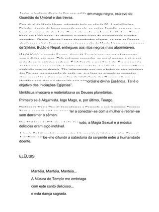 Assim, o ingênuo discípulo fica convertido em mago negro, escravo do
Guardião do Umbral e das trevas.
Este ritual de Magia Negra, adaptada hoje ao século 20, é antiqüíssimo.
Belzebu, depois de haver passado por ele, na antiga Arcádia, começou sua
horrível carreira de demônio. Com justa razão o reformador tibetano Tsong
Kapa em 1387 lançou às chamas quantos livros de necromancia quantos
encontrou. Porém, alguns Lamas descontentes aliaram−se com os Bonpos
aborígenes e hoje formam uma poderosa seita de Magia Negra nas comarcas
de Sikkim, Butão e Nepal, entregues aos ritos negros mais abomináveis.
IÂMBLICUS, o grande Teurgo, disse: “A Teurgia nos une mais fortemente
com a divina natureza. Esta natureza engendra−se por si mesma e atua por
meio de seus próprios poderes. É inteligente e mantém tudo. É o ornamento
do Universo e nos convida à inteligente verdade, à perfeição, a compartilhar a
perfeição com os demais. Tão intimamente nos une a todos os atos criadores
dos Deuses, na proporção de cada um, que logo ao cumprir os sagrados
ritos, consolida a alma nas ações de inteligência dos Deuses, até que se
identifica com elas e é absorvida pela primordial e divina Essência. Tal é o
objetivo das Iniciações Egípcias”.
Iâmblicus invocava e materializava os Deuses planetários.
Primeiro se é Alquimista, logo Mago, e, por último, Teurgo.
Praticando Magia Sexual despertamos a Serpente e nos tornamos Teurgos.
Todo o segredo está em aprender a conectar−se com a mulher e retirar−se
sem derramar o sêmen.
Nos Mistérios de Elêusis, o baile desnudo, a Magia Sexual e a música
deliciosa eram algo inefável.
A Igreja Gnóstica abriu suas portas à humanidade inteira e a mim, Samael
Aun Weor, coube−me difundir a sabedoria da serpente entre a humanidade
doente.
ELÊUSIS
Mantéia, Mantéia, Mantéia...
A Música do Templo me embriaga
com este canto delicioso...
e esta dança sagrada.
 
