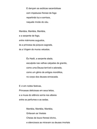 E dançam as exóticas sacerdotisas
com impetuoso frenesi de fogo
repartindo luz e sorrisos,
naquele rincão do céu.
Mantéia, Mantéia, Mantéia,
e a serpente de fogo,
entre mármores augustos,
és a princesa da púrpura sagrada,
és a Virgem do muros vetustos.
És Hadit, a serpente alada,
esculpida nas velhas calçadas de granito,
como uma Deusa terrível e adorada,
como um gênio de antigos monólitos,
no corpo dos deuses enroscada.
E vi em noites festivas,
Princesas deliciosas em seus leitos,
e a musa do silêncio sorria nos altares
entre os perfumes e as sedas.
Mantéia, Mantéia, Mantéia,
Gritavam as Vestais
Cheias de louco frenesi divino,
e silenciosos as miravam os deuses imortais
 